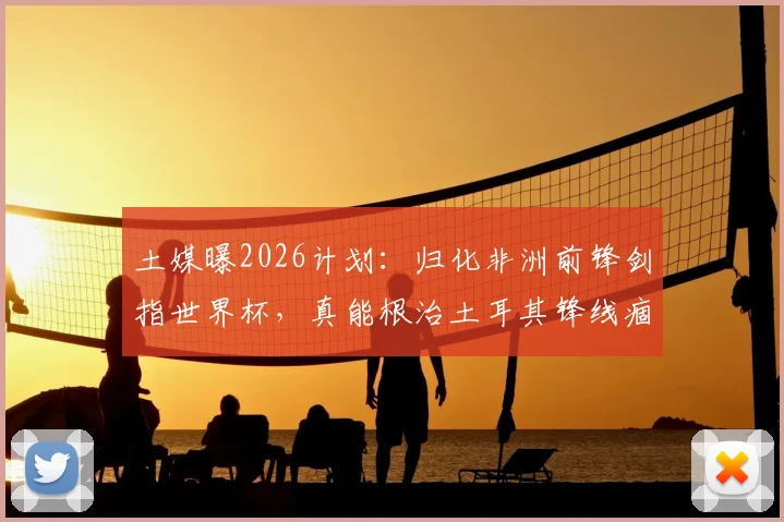 土媒曝2026计划：归化非洲前锋剑指世界杯，真能根治土耳其锋线痼疾？