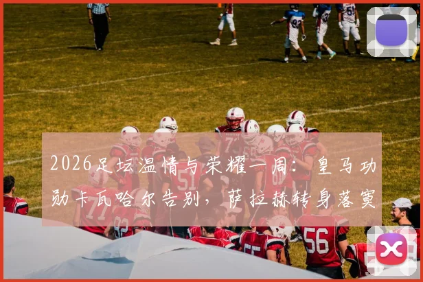 2026足坛温情与荣耀一周：皇马功勋卡瓦哈尔告别，萨拉赫转身落寞，凯恩终成“人民球王”热评集锦