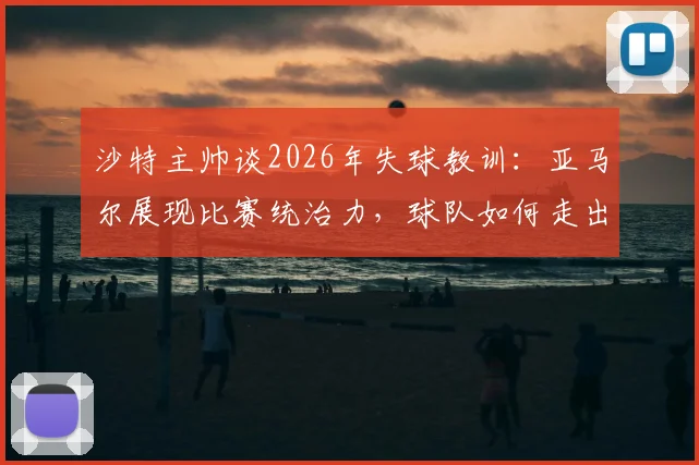 沙特主帅谈2026年失球教训：亚马尔展现比赛统治力，球队如何走出连丢三球的困境？