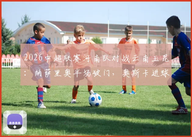 2026中超联赛河南队对战云南玉昆：纳萨里奥半场破门，奥斯卡进球被判无效，河南队1-0领先，附精彩战况回顾与战术解读