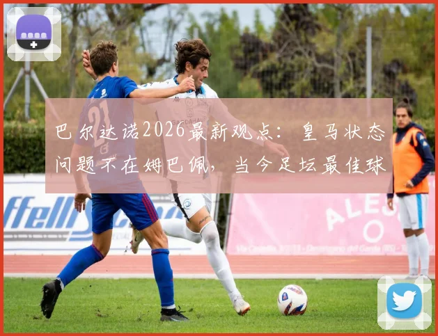 巴尔达诺2026最新观点：皇马状态问题不在姆巴佩，当今足坛最佳球员实至名归，全面解析背后深层原因