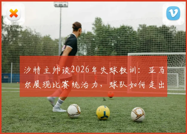 沙特主帅谈2026年失球教训:亚马尔展现比赛统治力,球队如何走出连丢三球的困境?
