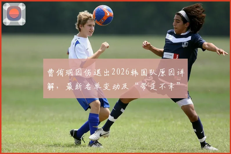曹侑珉因伤退出2026韩国队原因详解，最新名单变动及“带走不幸”发声背后影响分析