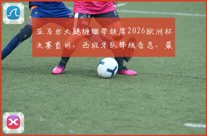 亚马尔大腿缠绷带缺席2026欧洲杯决赛首训，西班牙队锋线告急，最新伤情分析与决赛前景