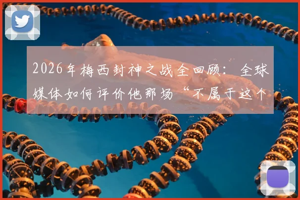 2026年梅西封神之战全回顾：全球媒体如何评价他那场“不属于这个星球”的表演？附关键数据解析