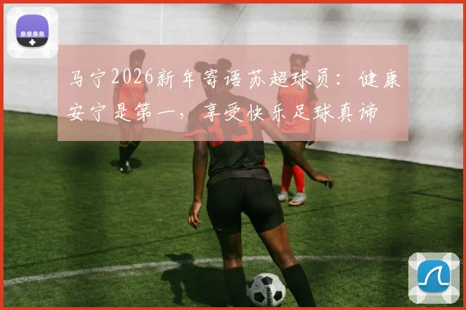 马宁2026新年寄语苏超球员:健康安宁是第一,享受快乐足球真谛