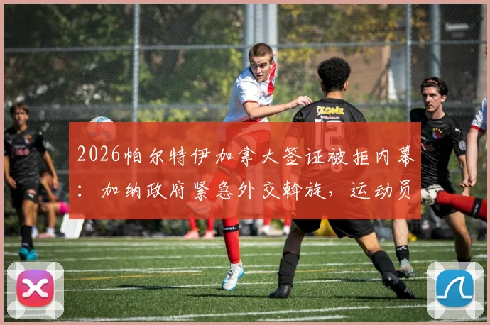 2026帕尔特伊加拿大签证被拒内幕:加纳政府紧急外交斡旋,运动员入境难题引关注