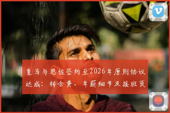 皇马与恩佐签约至2026年原则协议达成：转会费、年薪细节及接班莫德里奇前景分析