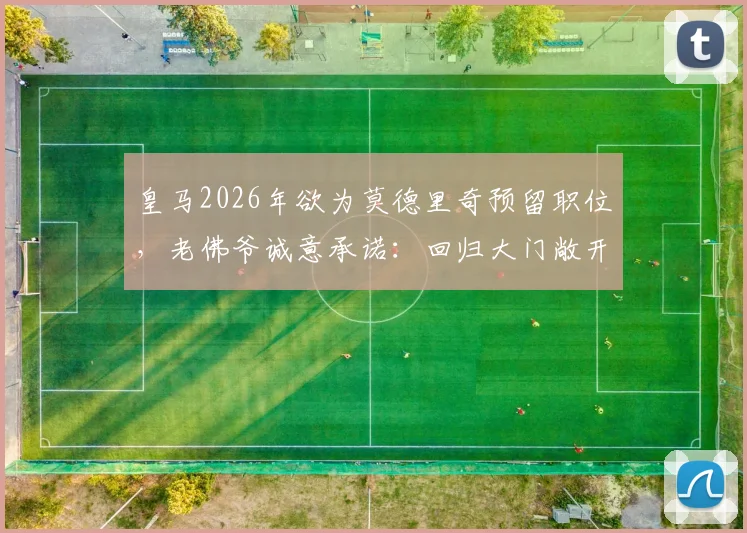 皇马2026年欲为莫德里奇预留职位,老佛爷诚意承诺:回归大门敞开,职位任选