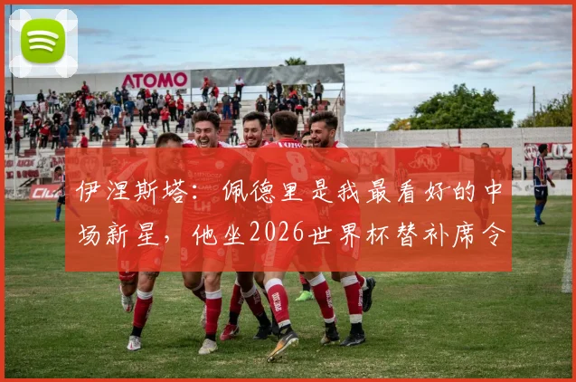 伊涅斯塔：佩德里是我最看好的中场新星，他坐2026世界杯替补席令人费解