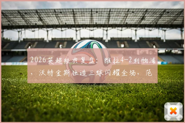 2026英超经典复盘：维拉4-2利物浦，沃特金斯独造三球闪耀全场，范戴克双响为何难救主？