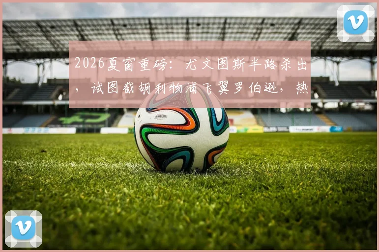 2026夏窗重磅：尤文图斯半路杀出，试图截胡利物浦飞翼罗伯逊，热刺口头协议遇挑战，最新转会动态与深度分析
