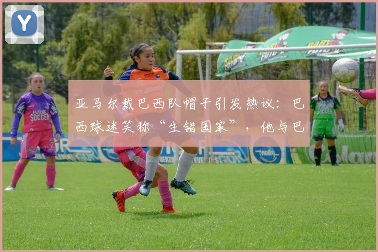 亚马尔戴巴西队帽子引发热议：巴西球迷笑称“生错国家”，他与巴西足球有何渊源？