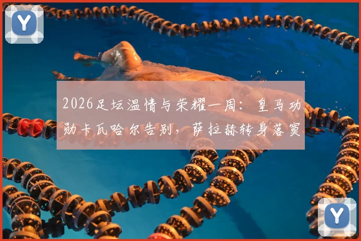 2026足坛温情与荣耀一周:皇马功勋卡瓦哈尔告别,萨拉赫转身落寞,凯恩终成“人民球王”热评集锦