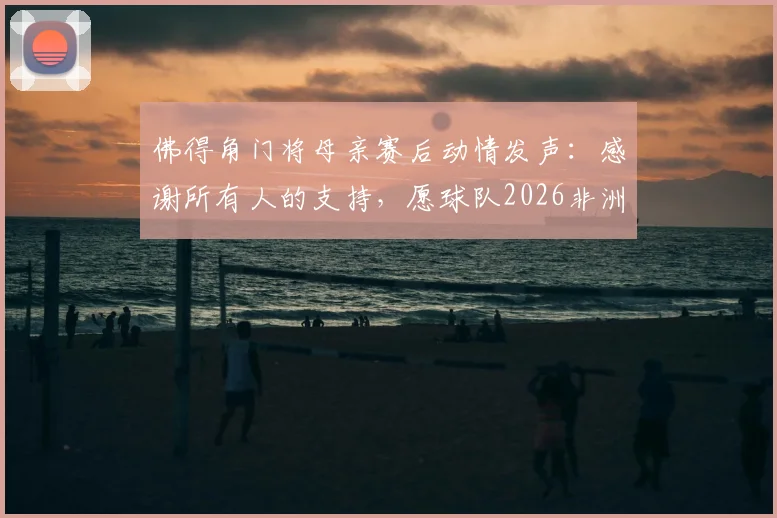 佛得角门将母亲赛后动情发声：感谢所有人的支持，愿球队2026非洲杯征程继续闪耀