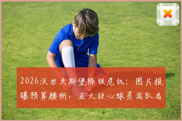 2026沃尔夫斯堡降级危机：图片报曝预算腰斩，五大核心球员离队名单浮现，德甲格局或生变