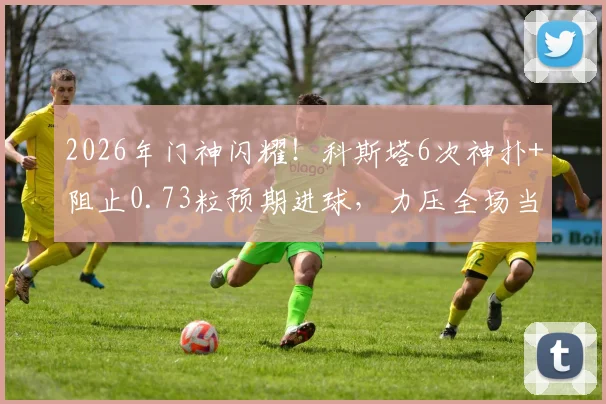 2026年门神闪耀！科斯塔6次神扑+阻止0.73粒预期进球，力压全场当选官方最佳球员，附技术详解