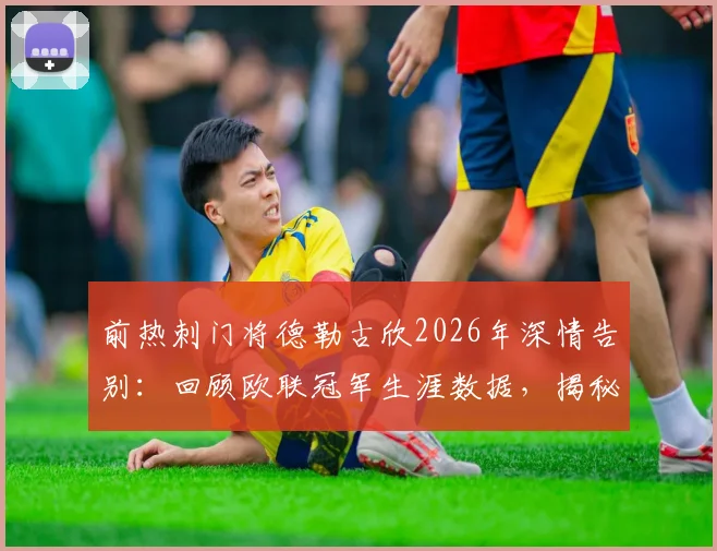前热刺门将德勒古欣2026年深情告别:回顾欧联冠军生涯数据,揭秘心中唯有感激的缘由