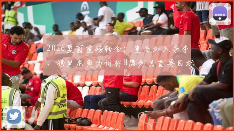 2026夏窗重磅转会：皇马加入争夺，穆里尼奥为何将B席列为首要目标？转会费与球员意愿深度解析