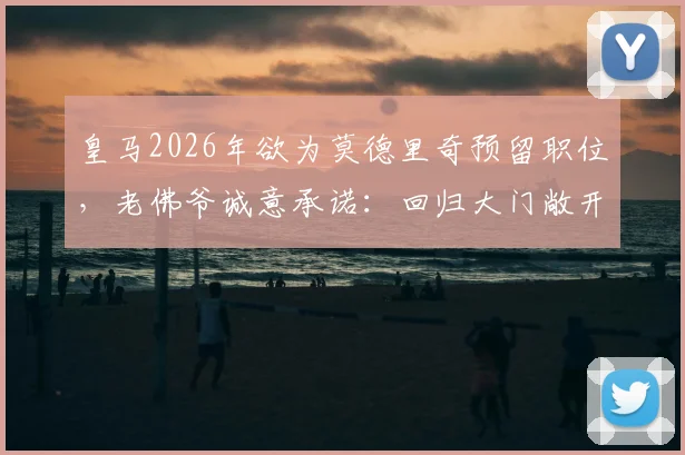 皇马2026年欲为莫德里奇预留职位，老佛爷诚意承诺：回归大门敞开，职位任选