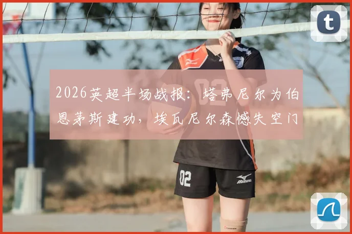 2026英超半场战报：塔弗尼尔为伯恩茅斯建功，埃瓦尼尔森憾失空门，纽卡0-1暂时落后