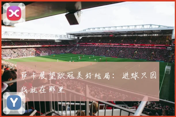 萨卡展望欧冠美好结局:进球只因我就在那里