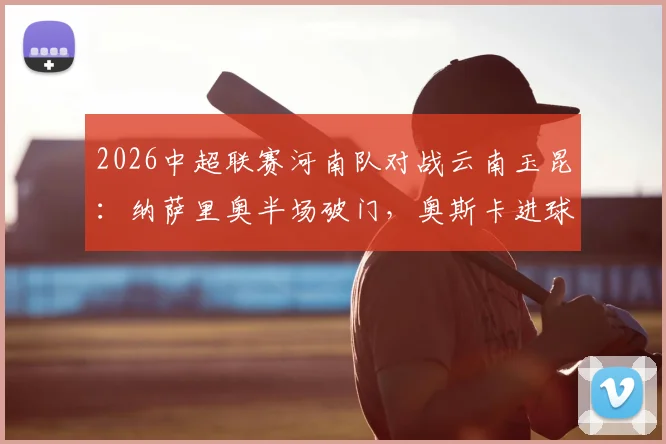 2026中超联赛河南队对战云南玉昆:纳萨里奥半场破门,奥斯卡进球被判无效,河南队1-0领先,附精彩战况回顾与战术解读