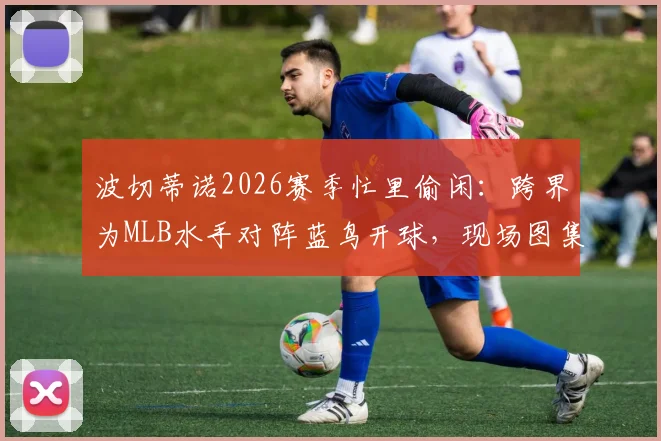 波切蒂诺2026赛季忙里偷闲:跨界为MLB水手对阵蓝鸟开球,现场图集与视频直击