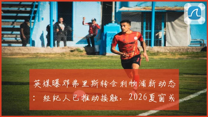 英媒曝邓弗里斯转会利物浦新动态：经纪人已推动接触，2026夏窗或成行关键