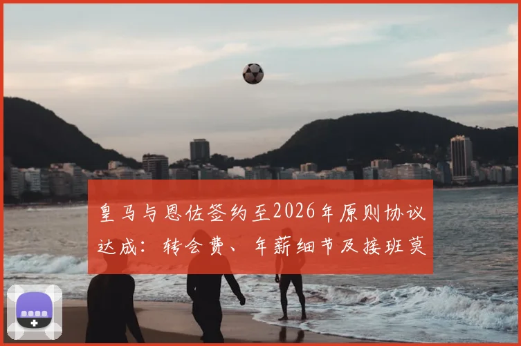 皇马与恩佐签约至2026年原则协议达成：转会费、年薪细节及接班莫德里奇前景分析
