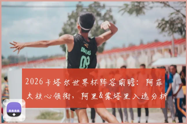 2026卡塔尔世界杯阵容前瞻：阿菲夫核心领衔，阿里&蒙塔里入选分析，附潜在26人大名单预测