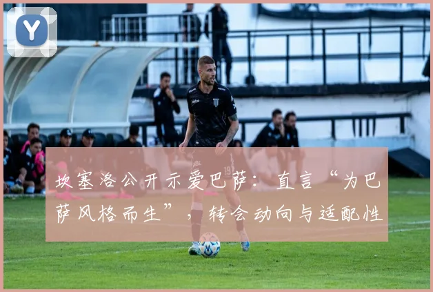 坎塞洛公开示爱巴萨:直言“为巴萨风格而生”,转会动向与适配性深度分析