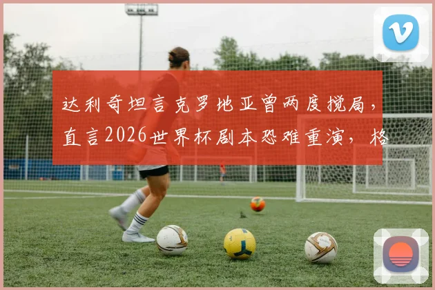 达利奇坦言克罗地亚曾两度搅局,直言2026世界杯剧本恐难重演,格子军团前路何方?
