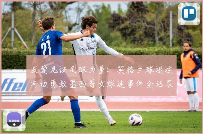 友爱见证足球力量：英格兰球迷运河边勇救墨西哥女球迷事件全记录（2026）