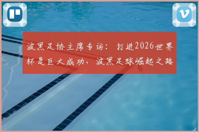 波黑足协主席专访：打进2026世界杯是巨大成功，波黑足球崛起之路及青训体系详解