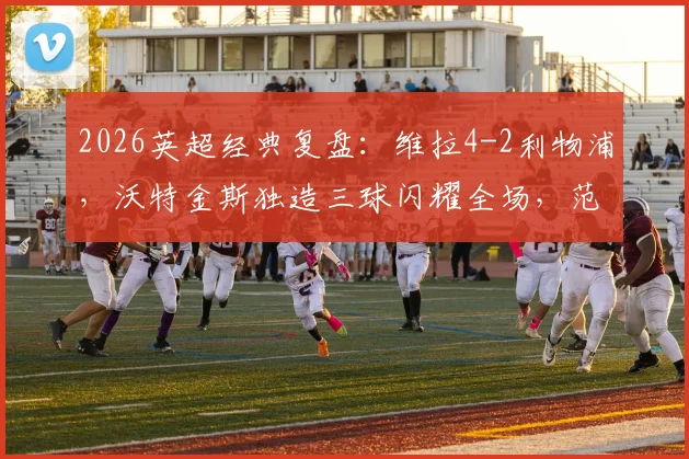 2026英超经典复盘:维拉4-2利物浦,沃特金斯独造三球闪耀全场,范戴克双响为何难救主?