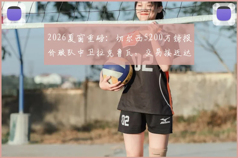 2026夏窗重磅：切尔西5200万镑报价狼队中卫拉克鲁瓦，交易接近达成，后防线重组计划曝光