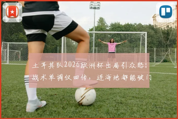 土耳其队2026欧洲杯出局引众怒：战术单调仅回传，连海地都能破门，球迷冲爆官方账号
