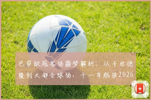巴萨欧冠客场噩梦解析:从卡尔德隆到大都会球场,十一年瓶颈2026如何突破?