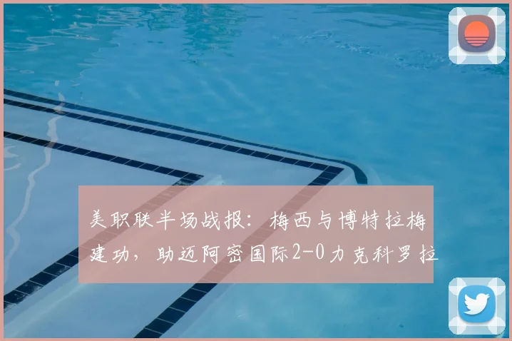 美职联半场战报：梅西与博特拉梅建功，助迈阿密国际2-0力克科罗拉多，附关键进球与技术细节深度解读