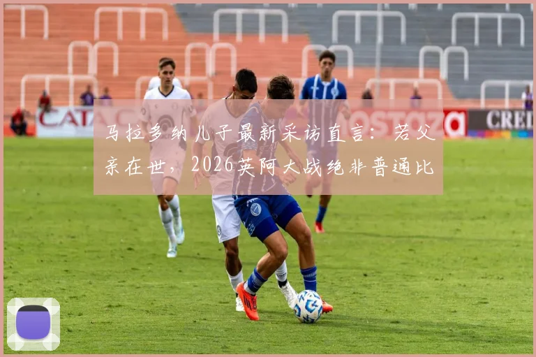 马拉多纳儿子最新采访直言：若父亲在世，2026英阿大战绝非普通比赛，独家透露家族态度