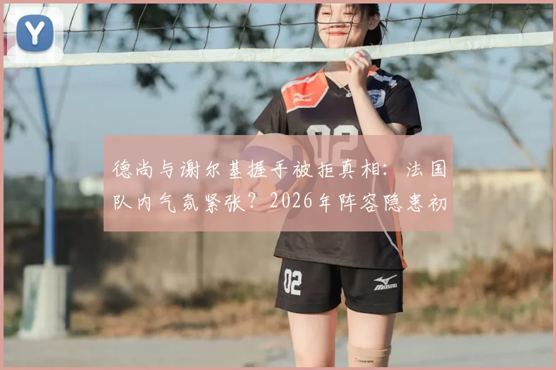 德尚与谢尔基握手被拒真相:法国队内气氛紧张?2026年阵容隐患初现