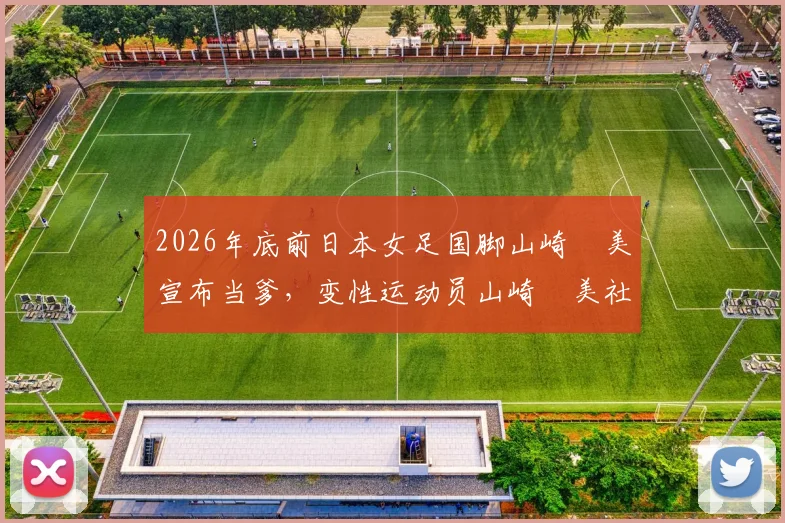 2026年底前日本女足国脚山崎円美宣布当爹，变性运动员山崎円美社媒分享家庭生活