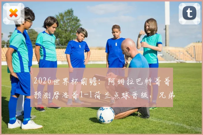 2026世界杯前瞻：阿姆拉巴特哥哥预测摩洛哥1-1荷兰点球晋级，兄弟对决成看点