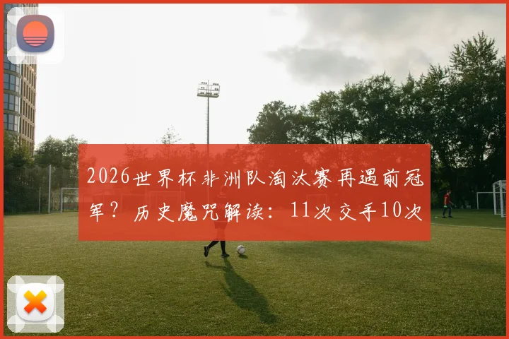 2026世界杯非洲队淘汰赛再遇前冠军？历史魔咒解读：11次交手10次出局，仅一次例外