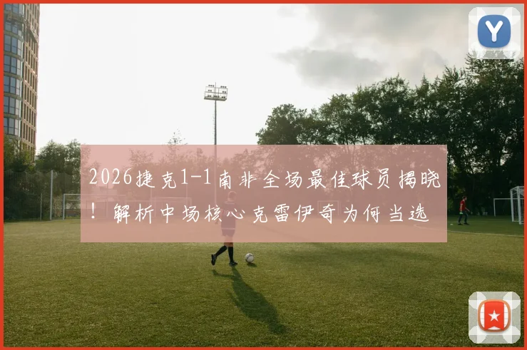 2026捷克1-1南非全场最佳球员揭晓！解析中场核心克雷伊奇为何当选官方最佳