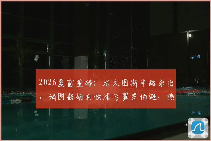 2026夏窗重磅：尤文图斯半路杀出，试图截胡利物浦飞翼罗伯逊，热刺口头协议遇挑战，最新转会动态与深度分析