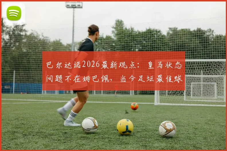 巴尔达诺2026最新观点:皇马状态问题不在姆巴佩,当今足坛最佳球员实至名归,全面解析背后深层原因