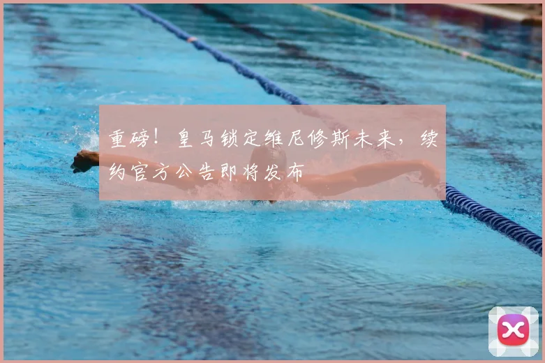 重磅！皇马锁定维尼修斯未来，续约官方公告即将发布