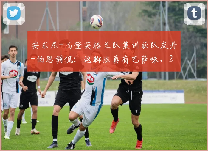 安东尼-戈登英格兰队集训获队友丹-伯恩调侃:这脚法真有巴萨味,2026国家队阵容竞争观察